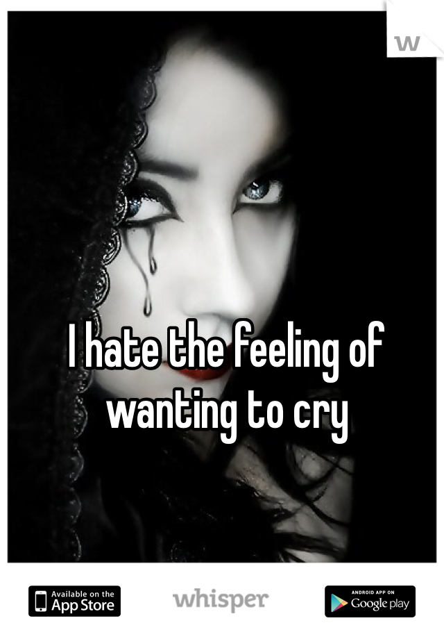 I hate the feeling of wanting to cry