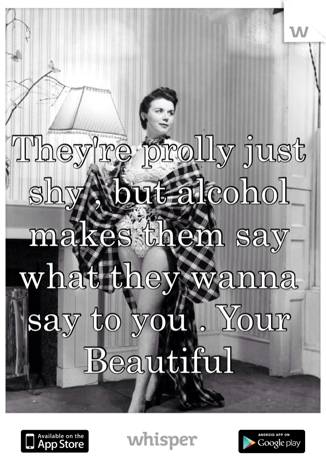 They're prolly just shy , but alcohol makes them say what they wanna say to you . Your Beautiful 