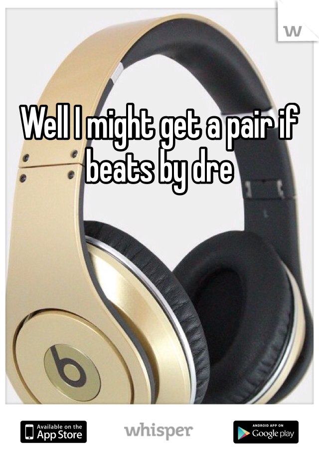 Well I might get a pair if beats by dre 