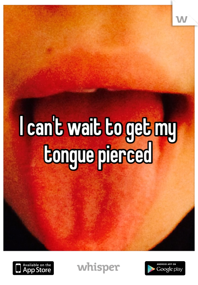 I can't wait to get my tongue pierced