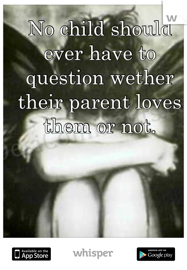 No child should ever have to question wether their parent loves them or not.