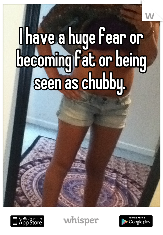 I have a huge fear or becoming fat or being seen as chubby. 