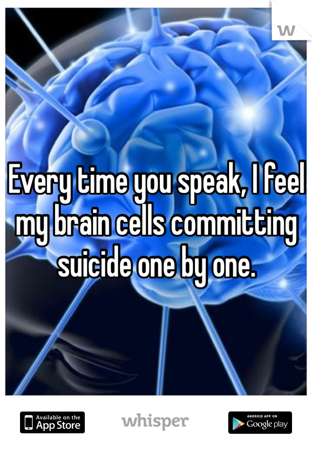Every time you speak, I feel my brain cells committing suicide one by one. 