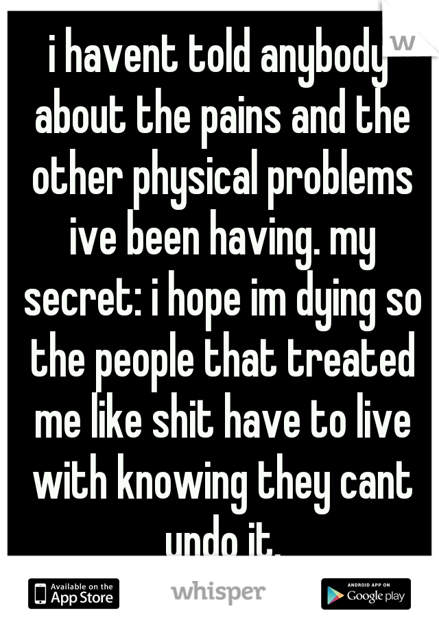 i havent told anybody about the pains and the other physical problems ive been having. my secret: i hope im dying so the people that treated me like shit have to live with knowing they cant undo it.