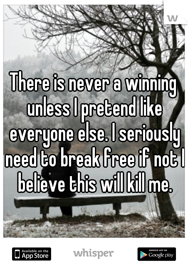 There is never a winning unless I pretend like everyone else. I seriously need to break free if not I believe this will kill me.