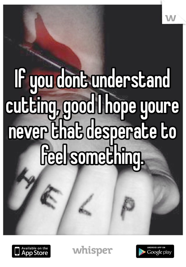 If you dont understand cutting, good I hope youre never that desperate to feel something. 