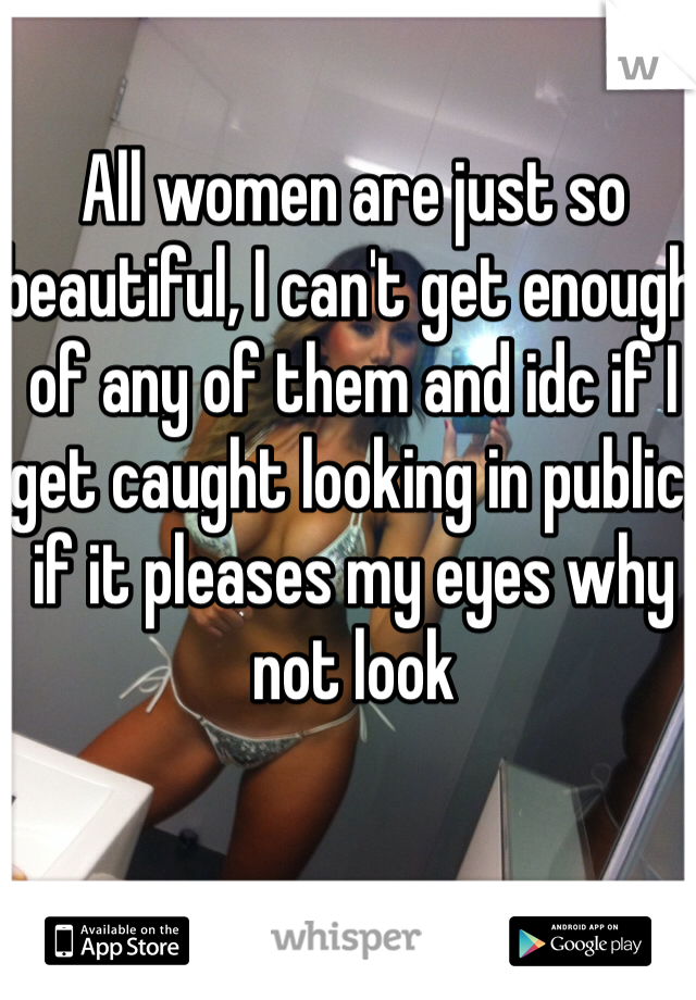 All women are just so beautiful, I can't get enough of any of them and idc if I get caught looking in public, if it pleases my eyes why not look