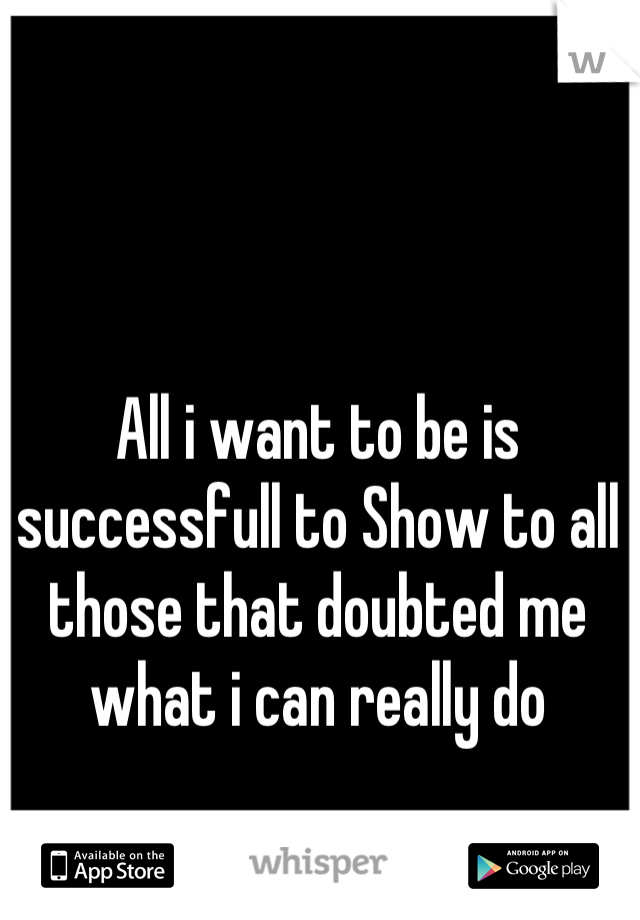 All i want to be is successfull to Show to all those that doubted me what i can really do