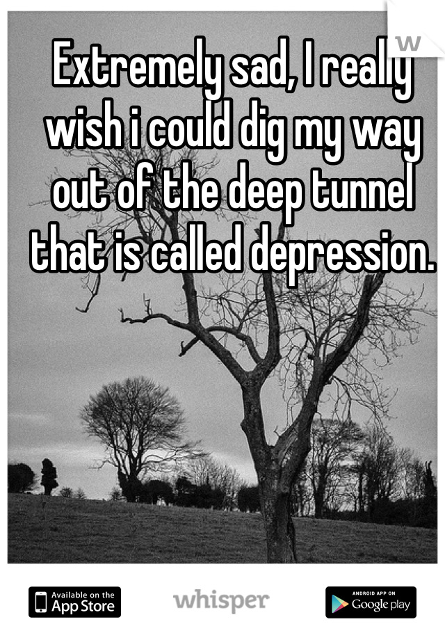 Extremely sad, I really wish i could dig my way out of the deep tunnel that is called depression.