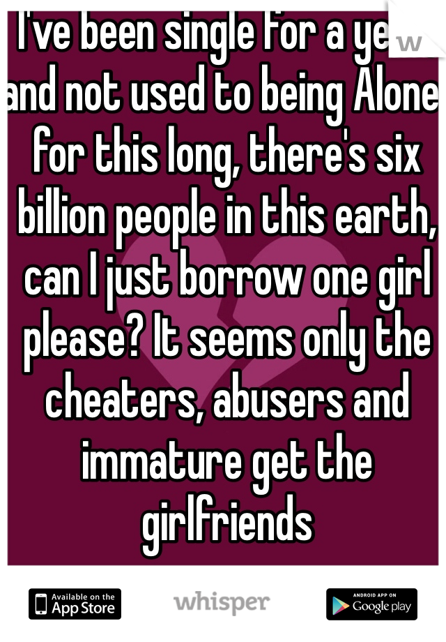 I've been single for a year, and not used to being Alone  for this long, there's six billion people in this earth, can I just borrow one girl please? It seems only the cheaters, abusers and immature get the girlfriends 