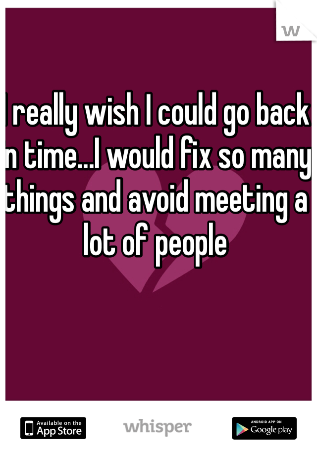 I really wish I could go back in time...I would fix so many things and avoid meeting a lot of people 