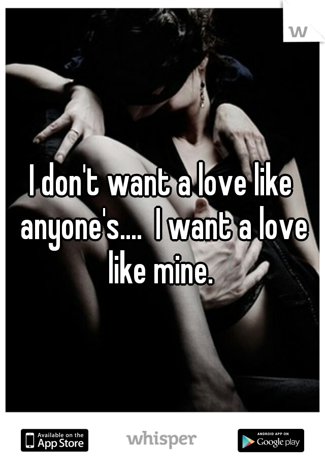 I don't want a love like anyone's....  I want a love like mine. 