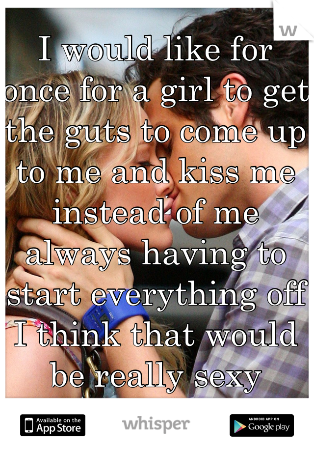 I would like for once for a girl to get the guts to come up to me and kiss me instead of me always having to start everything off I think that would be really sexy 