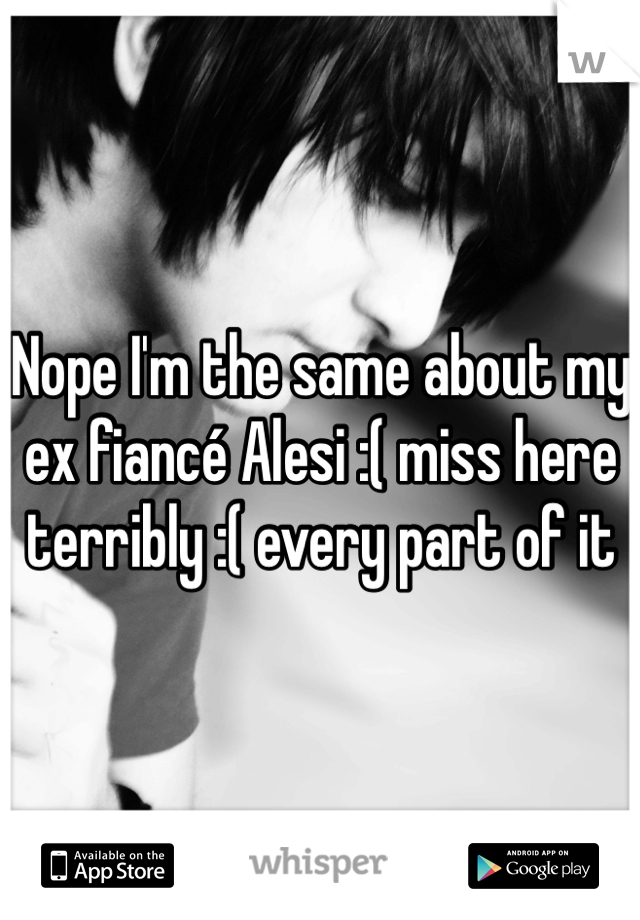 Nope I'm the same about my ex fiancé Alesi :( miss here terribly :( every part of it 