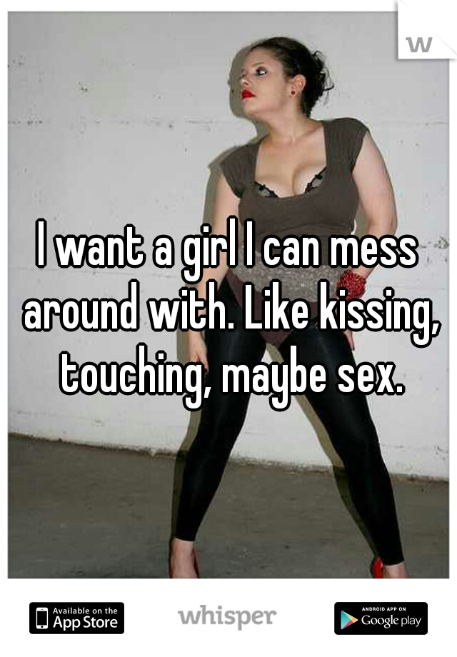 I want a girl I can mess around with. Like kissing, touching, maybe sex.