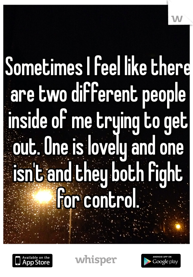 Sometimes I feel like there are two different people inside of me trying to get out. One is lovely and one isn't and they both fight for control.