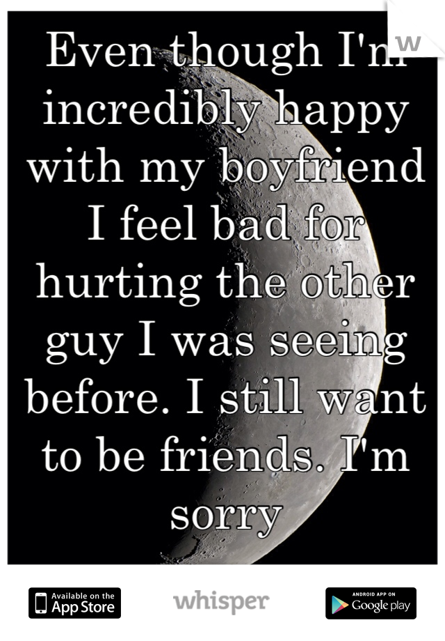 Even though I'm incredibly happy with my boyfriend I feel bad for hurting the other guy I was seeing before. I still want to be friends. I'm sorry 