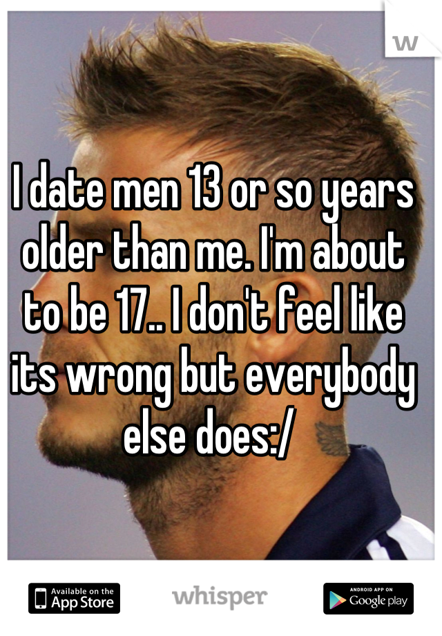 I date men 13 or so years older than me. I'm about to be 17.. I don't feel like its wrong but everybody else does:/ 
