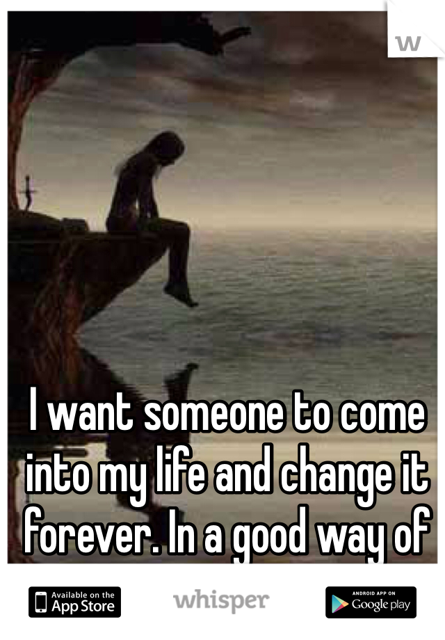 I want someone to come into my life and change it forever. In a good way of course!