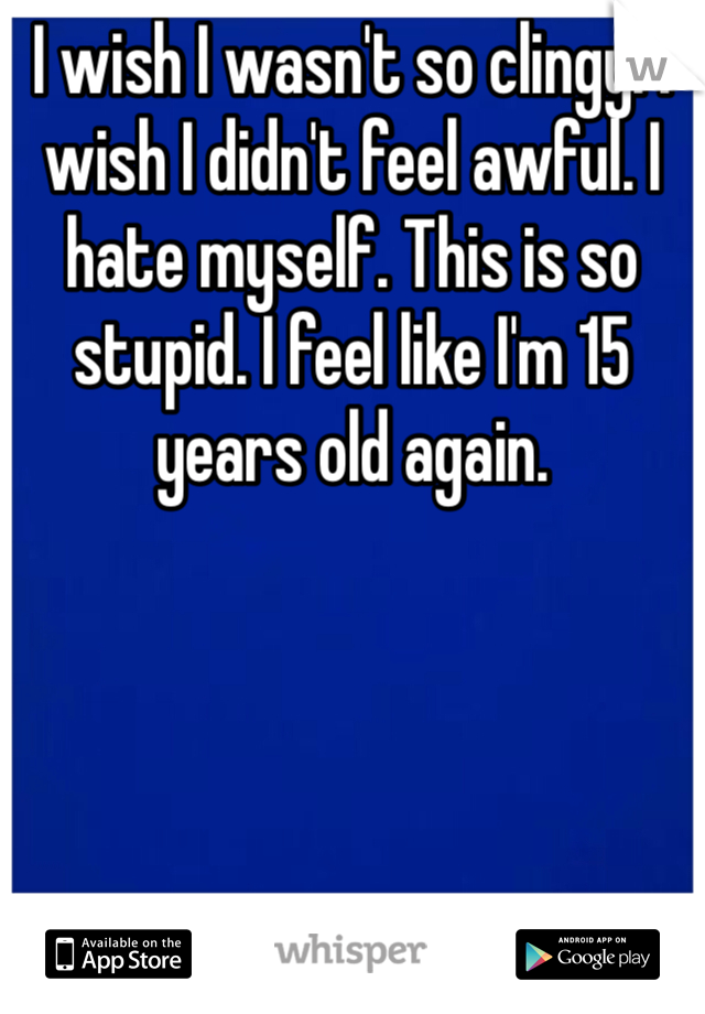 I wish I wasn't so clingy. I wish I didn't feel awful. I hate myself. This is so stupid. I feel like I'm 15 years old again. 