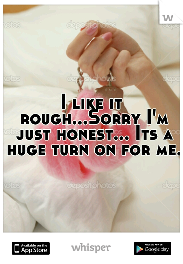 I like it rough...Sorry I'm just honest... Its a huge turn on for me. 