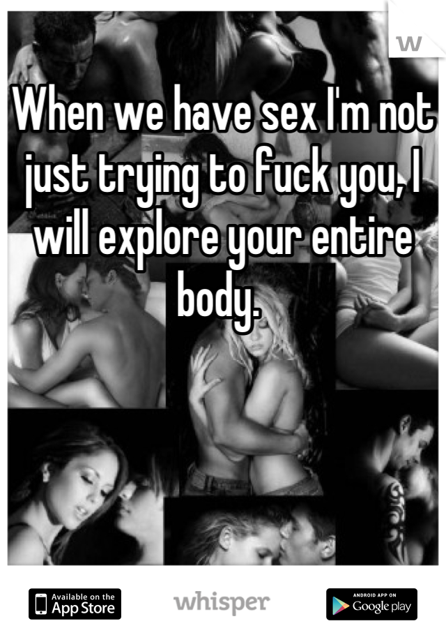 When we have sex I'm not just trying to fuck you, I will explore your entire body. 