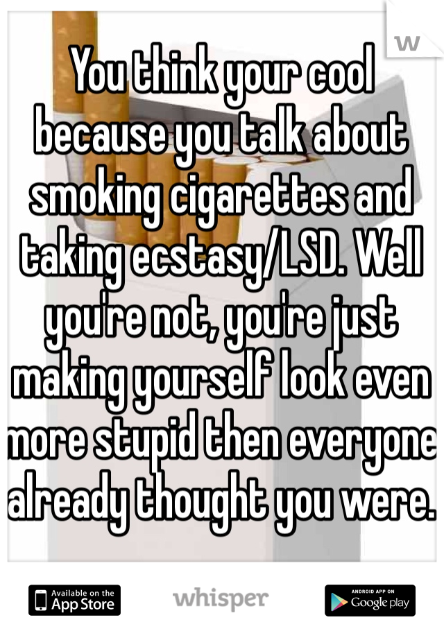 You think your cool because you talk about smoking cigarettes and taking ecstasy/LSD. Well you're not, you're just making yourself look even more stupid then everyone already thought you were.