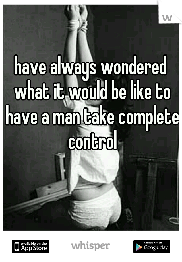 have always wondered what it would be like to have a man take complete control