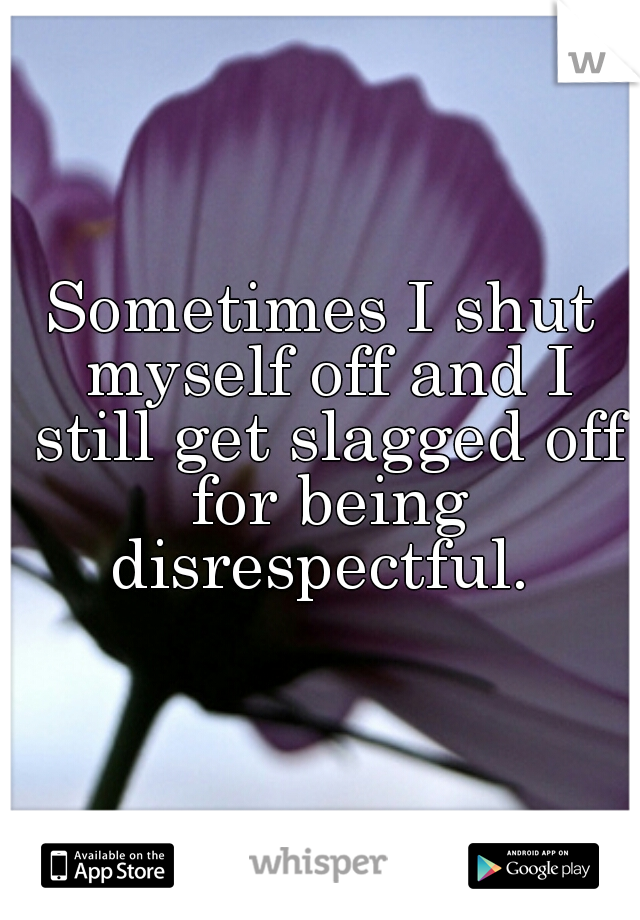 Sometimes I shut myself off and I still get slagged off for being disrespectful. 