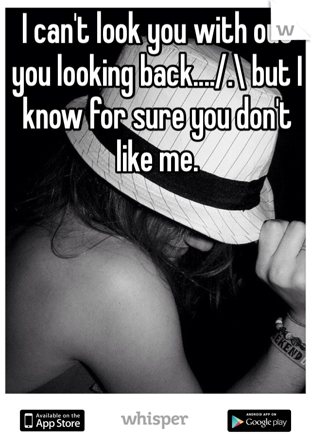 I can't look you with out you looking back..../.\ but I know for sure you don't like me.