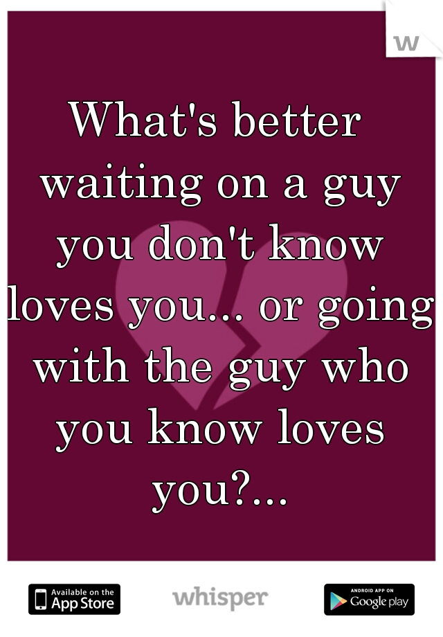What's better waiting on a guy you don't know loves you... or going with the guy who you know loves you?...