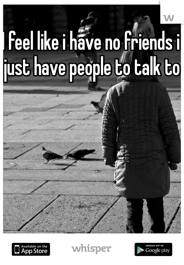 I feel like i have no friends i just have people to talk to 