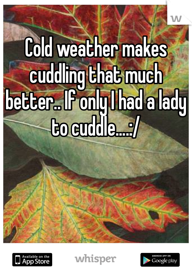 Cold weather makes cuddling that much better.. If only I had a lady to cuddle....:/