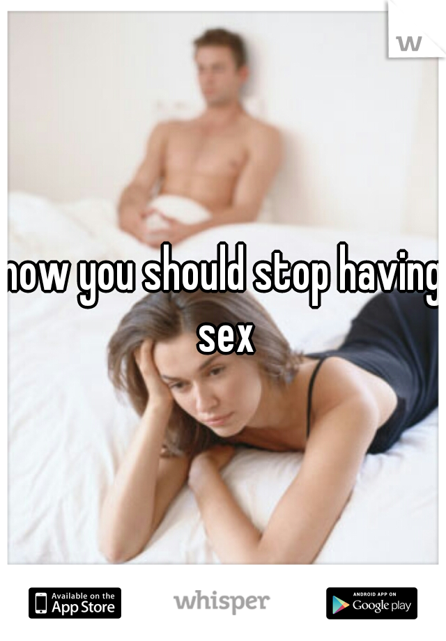 now you should stop having sex