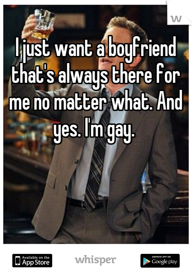 I just want a boyfriend that's always there for me no matter what. And yes. I'm gay. 