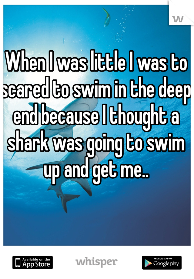 When I was little I was to scared to swim in the deep end because I thought a shark was going to swim up and get me..