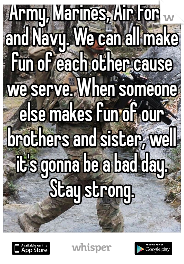 Army, Marines, Air Force and Navy. We can all make fun of each other cause we serve. When someone else makes fun of our brothers and sister, well it's gonna be a bad day. Stay strong. 