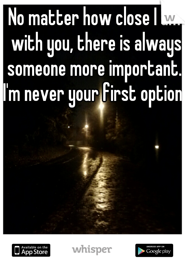 No matter how close I am with you, there is always someone more important. 
 
 
 
 
 
 
I'm never your first option.  