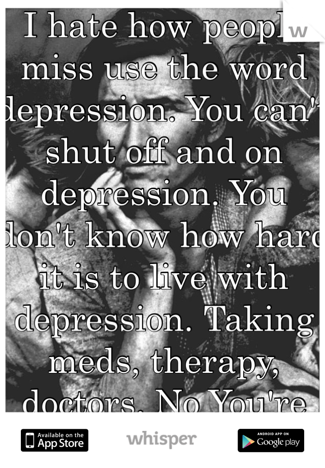 I hate how people miss use the word depression. You can't shut off and on depression. You don't know how hard it is to live with depression. Taking meds, therapy, doctors. No You're sad not depressed. 