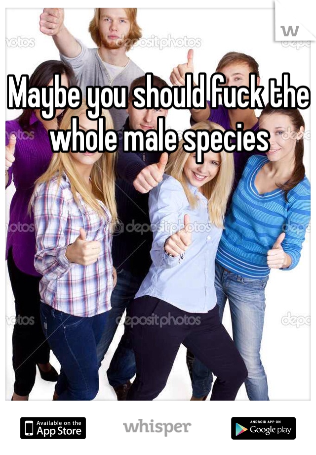 Maybe you should fuck the whole male species