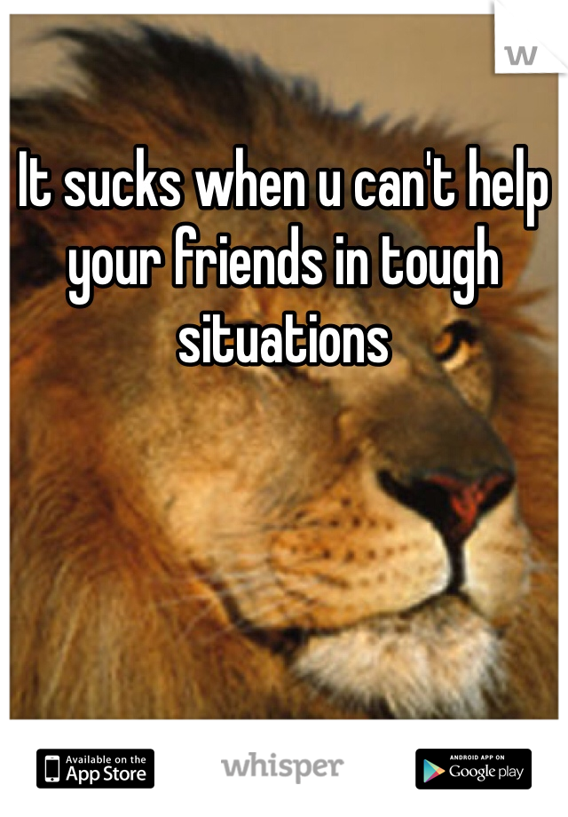 It sucks when u can't help your friends in tough situations