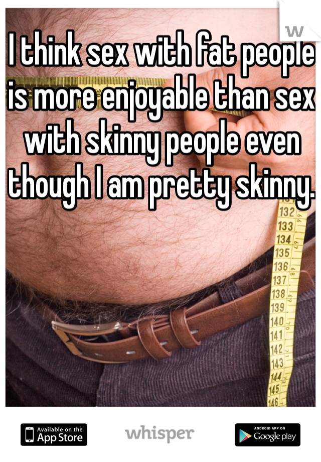 I think sex with fat people is more enjoyable than sex with skinny people even though I am pretty skinny.