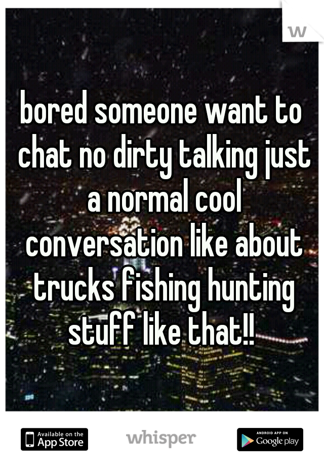 bored someone want to chat no dirty talking just a normal cool conversation like about trucks fishing hunting stuff like that!! 