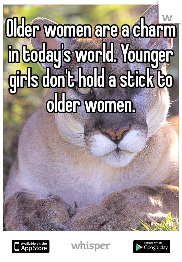 Older women are a charm in today's world. Younger girls don't hold a stick to older women. 
