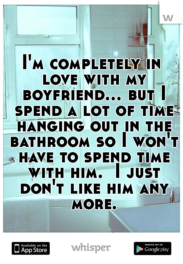 I'm completely in love with my boyfriend...
but I spend a lot of time hanging out in the bathroom so I won't have to spend time with him. 
I just don't like him any more.