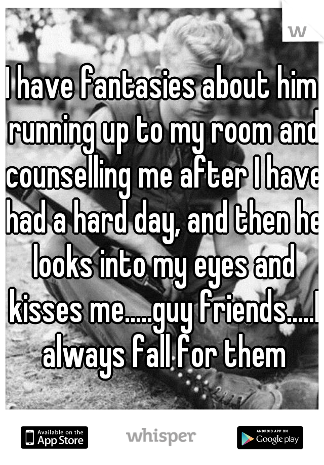 I have fantasies about him running up to my room and counselling me after I have had a hard day, and then he looks into my eyes and kisses me.....guy friends.....I always fall for them