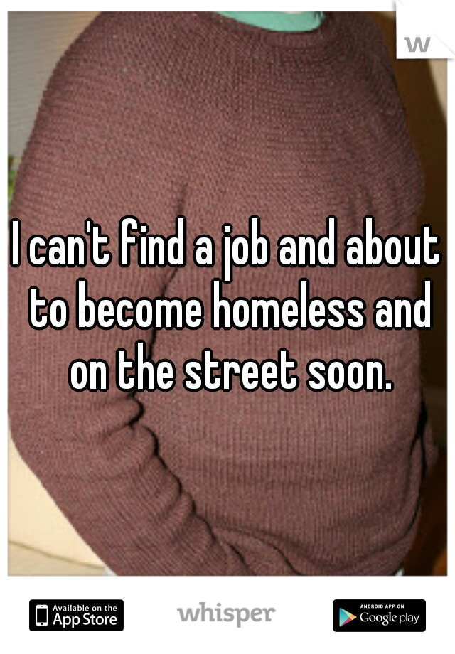 I can't find a job and about to become homeless and on the street soon.