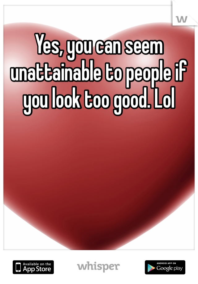 Yes, you can seem unattainable to people if you look too good. Lol