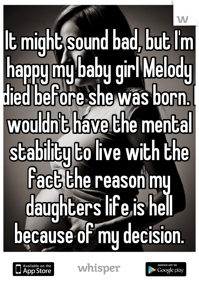 It might sound bad, but I'm happy my baby girl Melody died before she was born. I wouldn't have the mental stability to live with the fact the reason my daughters life is hell because of my decision.