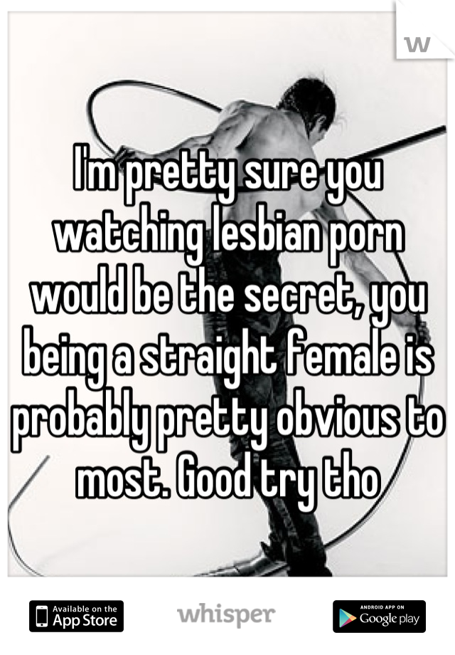 I'm pretty sure you watching lesbian porn would be the secret, you being a straight female is probably pretty obvious to most. Good try tho